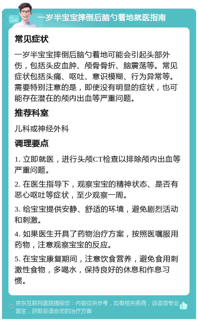 一岁半宝宝摔倒后脑勺着地就医指南 常见症状 一岁半宝宝摔倒后脑勺着地可能会引起头部外伤，包括头皮血肿、颅骨骨折、脑震荡等。常见症状包括头痛、呕吐、意识模糊、行为异常等。需要特别注意的是，即使没有明显的症状，也可能存在潜在的颅内出血等严重问题。 推荐科室 儿科或神经外科 调理要点 1. 立即就医，进行头颅CT检查以排除颅内出血等严重问题。 2. 在医生指导下，观察宝宝的精神状态、是否有恶心呕吐等症状，至少观察一周。 3. 给宝宝提供安静、舒适的环境，避免剧烈活动和刺激。 4. 如果医生开具了药物治疗方案，按照医嘱服用药物，注意观察宝宝的反应。 5. 在宝宝康复期间，注意饮食营养，避免食用刺激性食物，多喝水，保持良好的休息和作息习惯。