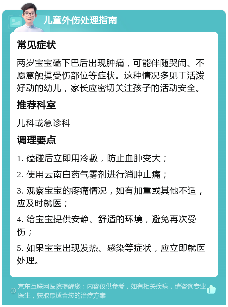 儿童外伤处理指南 常见症状 两岁宝宝磕下巴后出现肿痛，可能伴随哭闹、不愿意触摸受伤部位等症状。这种情况多见于活泼好动的幼儿，家长应密切关注孩子的活动安全。 推荐科室 儿科或急诊科 调理要点 1. 磕碰后立即用冷敷，防止血肿变大； 2. 使用云南白药气雾剂进行消肿止痛； 3. 观察宝宝的疼痛情况，如有加重或其他不适，应及时就医； 4. 给宝宝提供安静、舒适的环境，避免再次受伤； 5. 如果宝宝出现发热、感染等症状，应立即就医处理。