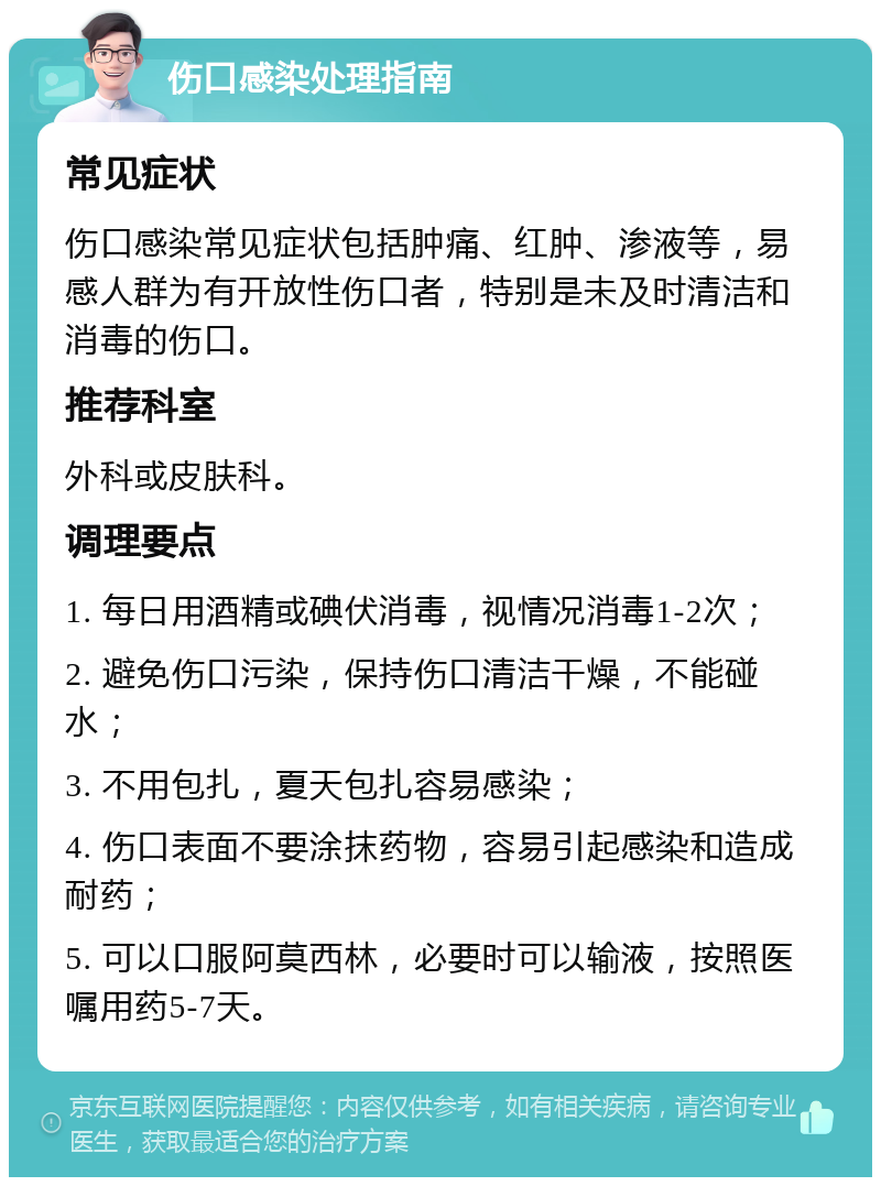 伤口感染处理指南 常见症状 伤口感染常见症状包括肿痛、红肿、渗液等，易感人群为有开放性伤口者，特别是未及时清洁和消毒的伤口。 推荐科室 外科或皮肤科。 调理要点 1. 每日用酒精或碘伏消毒，视情况消毒1-2次； 2. 避免伤口污染，保持伤口清洁干燥，不能碰水； 3. 不用包扎，夏天包扎容易感染； 4. 伤口表面不要涂抹药物，容易引起感染和造成耐药； 5. 可以口服阿莫西林，必要时可以输液，按照医嘱用药5-7天。