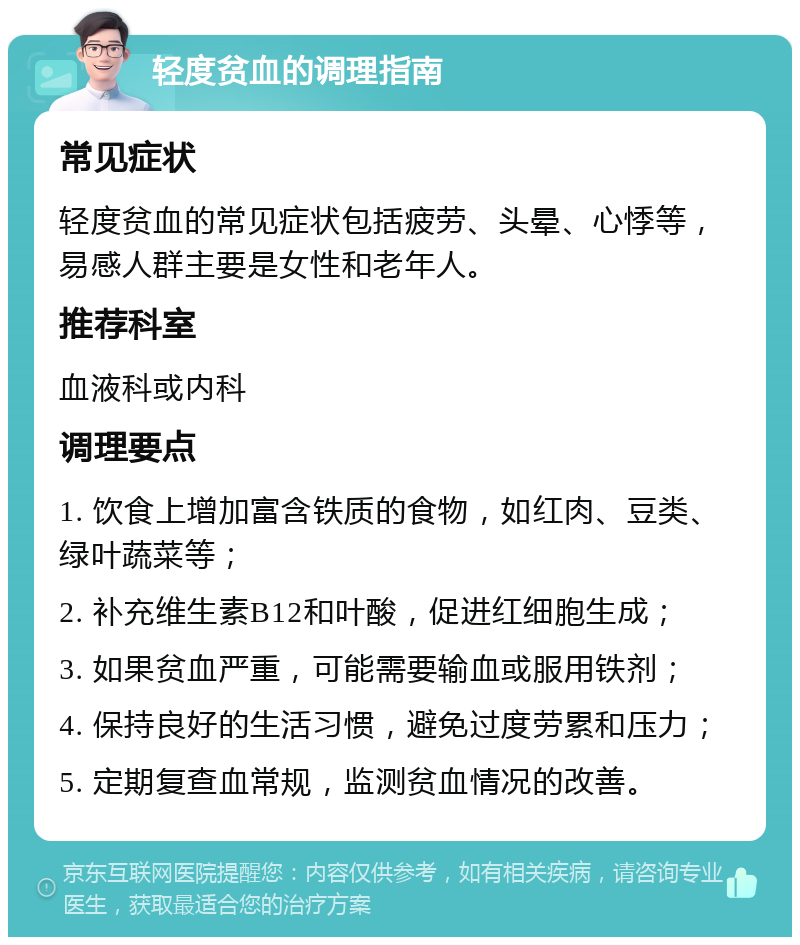 轻度贫血的调理指南 常见症状 轻度贫血的常见症状包括疲劳、头晕、心悸等，易感人群主要是女性和老年人。 推荐科室 血液科或内科 调理要点 1. 饮食上增加富含铁质的食物，如红肉、豆类、绿叶蔬菜等； 2. 补充维生素B12和叶酸，促进红细胞生成； 3. 如果贫血严重，可能需要输血或服用铁剂； 4. 保持良好的生活习惯，避免过度劳累和压力； 5. 定期复查血常规，监测贫血情况的改善。