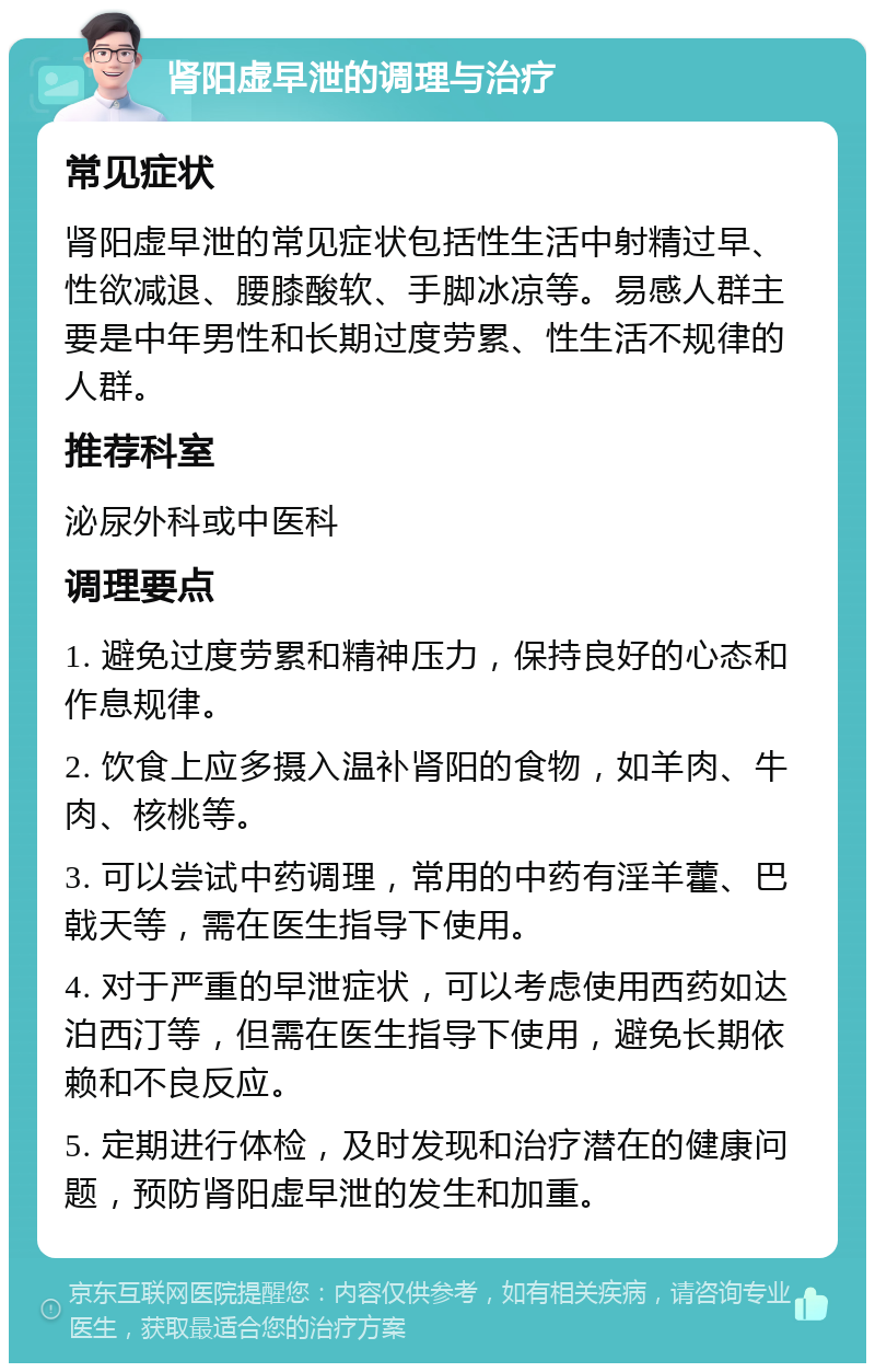 肾阳虚早泄的调理与治疗 常见症状 肾阳虚早泄的常见症状包括性生活中射精过早、性欲减退、腰膝酸软、手脚冰凉等。易感人群主要是中年男性和长期过度劳累、性生活不规律的人群。 推荐科室 泌尿外科或中医科 调理要点 1. 避免过度劳累和精神压力，保持良好的心态和作息规律。 2. 饮食上应多摄入温补肾阳的食物，如羊肉、牛肉、核桃等。 3. 可以尝试中药调理，常用的中药有淫羊藿、巴戟天等，需在医生指导下使用。 4. 对于严重的早泄症状，可以考虑使用西药如达泊西汀等，但需在医生指导下使用，避免长期依赖和不良反应。 5. 定期进行体检，及时发现和治疗潜在的健康问题，预防肾阳虚早泄的发生和加重。