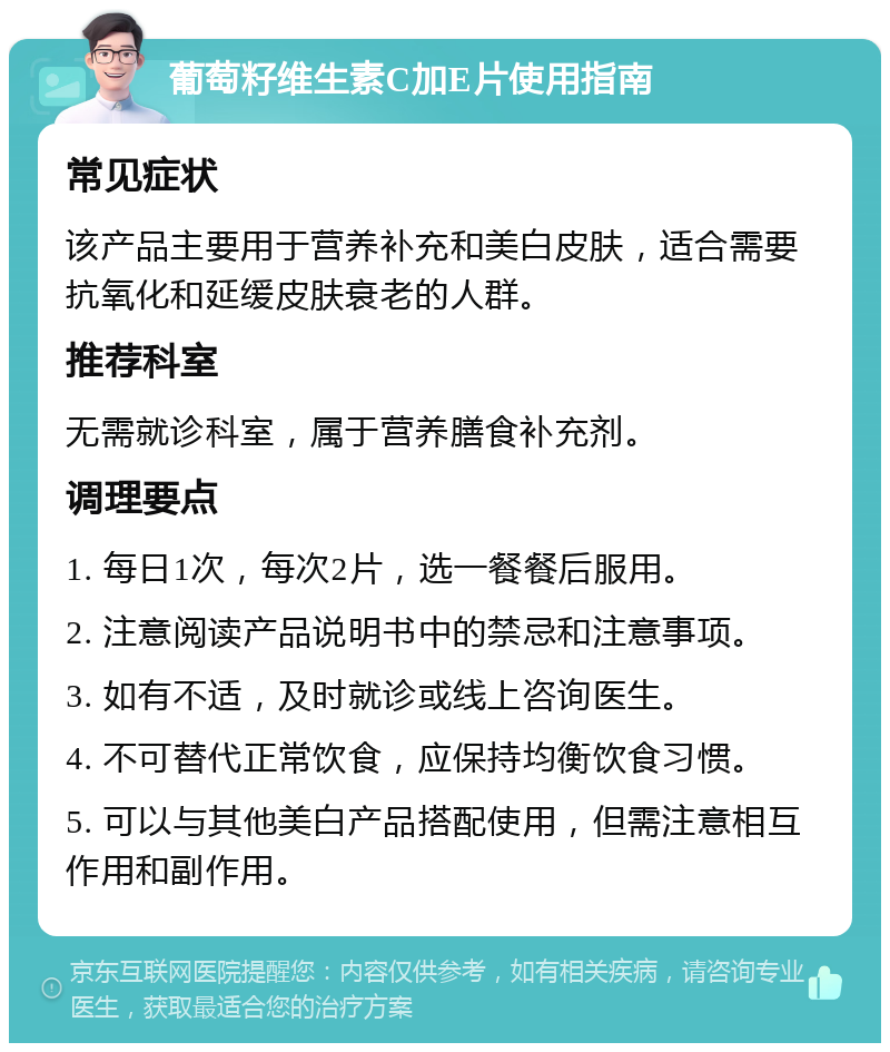 葡萄籽维生素C加E片使用指南 常见症状 该产品主要用于营养补充和美白皮肤，适合需要抗氧化和延缓皮肤衰老的人群。 推荐科室 无需就诊科室，属于营养膳食补充剂。 调理要点 1. 每日1次，每次2片，选一餐餐后服用。 2. 注意阅读产品说明书中的禁忌和注意事项。 3. 如有不适，及时就诊或线上咨询医生。 4. 不可替代正常饮食，应保持均衡饮食习惯。 5. 可以与其他美白产品搭配使用，但需注意相互作用和副作用。