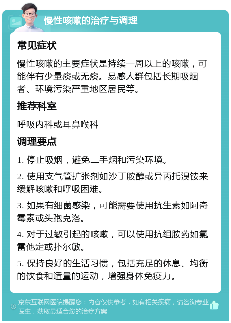 慢性咳嗽的治疗与调理 常见症状 慢性咳嗽的主要症状是持续一周以上的咳嗽，可能伴有少量痰或无痰。易感人群包括长期吸烟者、环境污染严重地区居民等。 推荐科室 呼吸内科或耳鼻喉科 调理要点 1. 停止吸烟，避免二手烟和污染环境。 2. 使用支气管扩张剂如沙丁胺醇或异丙托溴铵来缓解咳嗽和呼吸困难。 3. 如果有细菌感染，可能需要使用抗生素如阿奇霉素或头孢克洛。 4. 对于过敏引起的咳嗽，可以使用抗组胺药如氯雷他定或扑尔敏。 5. 保持良好的生活习惯，包括充足的休息、均衡的饮食和适量的运动，增强身体免疫力。