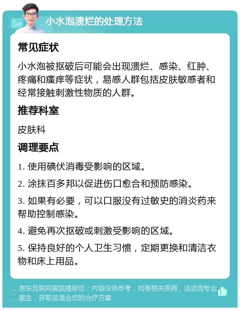 小水泡溃烂的处理方法 常见症状 小水泡被抠破后可能会出现溃烂、感染、红肿、疼痛和瘙痒等症状，易感人群包括皮肤敏感者和经常接触刺激性物质的人群。 推荐科室 皮肤科 调理要点 1. 使用碘伏消毒受影响的区域。 2. 涂抹百多邦以促进伤口愈合和预防感染。 3. 如果有必要，可以口服没有过敏史的消炎药来帮助控制感染。 4. 避免再次抠破或刺激受影响的区域。 5. 保持良好的个人卫生习惯，定期更换和清洁衣物和床上用品。