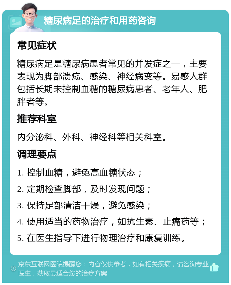 糖尿病足的治疗和用药咨询 常见症状 糖尿病足是糖尿病患者常见的并发症之一，主要表现为脚部溃疡、感染、神经病变等。易感人群包括长期未控制血糖的糖尿病患者、老年人、肥胖者等。 推荐科室 内分泌科、外科、神经科等相关科室。 调理要点 1. 控制血糖，避免高血糖状态； 2. 定期检查脚部，及时发现问题； 3. 保持足部清洁干燥，避免感染； 4. 使用适当的药物治疗，如抗生素、止痛药等； 5. 在医生指导下进行物理治疗和康复训练。