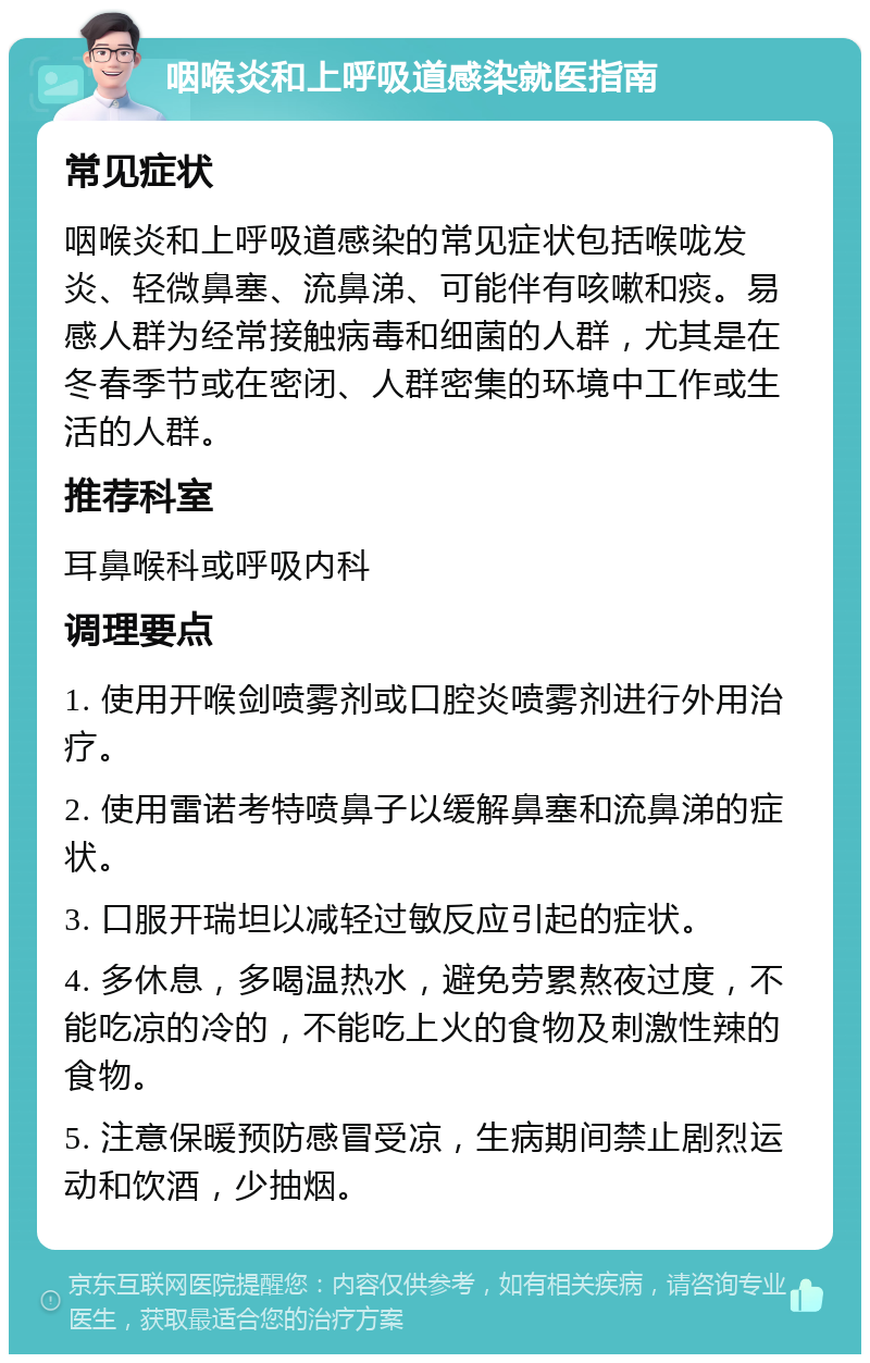 咽喉炎和上呼吸道感染就医指南 常见症状 咽喉炎和上呼吸道感染的常见症状包括喉咙发炎、轻微鼻塞、流鼻涕、可能伴有咳嗽和痰。易感人群为经常接触病毒和细菌的人群，尤其是在冬春季节或在密闭、人群密集的环境中工作或生活的人群。 推荐科室 耳鼻喉科或呼吸内科 调理要点 1. 使用开喉剑喷雾剂或口腔炎喷雾剂进行外用治疗。 2. 使用雷诺考特喷鼻子以缓解鼻塞和流鼻涕的症状。 3. 口服开瑞坦以减轻过敏反应引起的症状。 4. 多休息，多喝温热水，避免劳累熬夜过度，不能吃凉的冷的，不能吃上火的食物及刺激性辣的食物。 5. 注意保暖预防感冒受凉，生病期间禁止剧烈运动和饮酒，少抽烟。