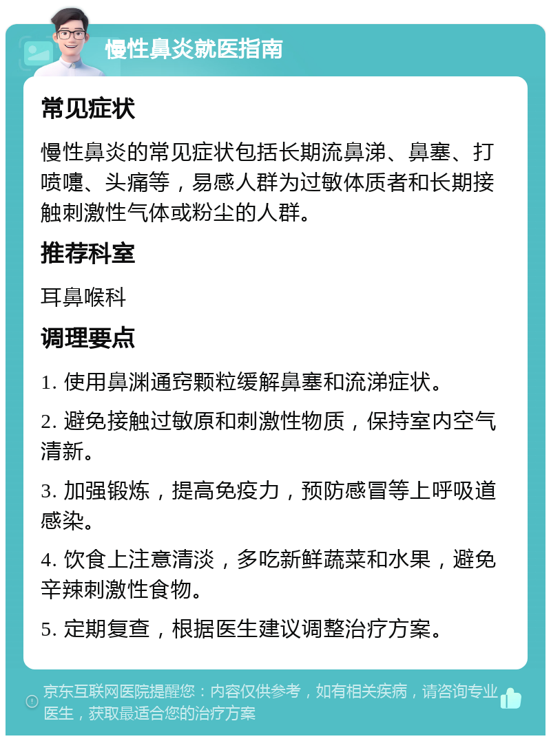 慢性鼻炎就医指南 常见症状 慢性鼻炎的常见症状包括长期流鼻涕、鼻塞、打喷嚏、头痛等，易感人群为过敏体质者和长期接触刺激性气体或粉尘的人群。 推荐科室 耳鼻喉科 调理要点 1. 使用鼻渊通窍颗粒缓解鼻塞和流涕症状。 2. 避免接触过敏原和刺激性物质，保持室内空气清新。 3. 加强锻炼，提高免疫力，预防感冒等上呼吸道感染。 4. 饮食上注意清淡，多吃新鲜蔬菜和水果，避免辛辣刺激性食物。 5. 定期复查，根据医生建议调整治疗方案。