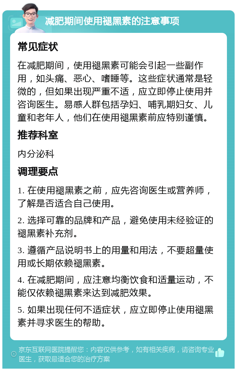 减肥期间使用褪黑素的注意事项 常见症状 在减肥期间，使用褪黑素可能会引起一些副作用，如头痛、恶心、嗜睡等。这些症状通常是轻微的，但如果出现严重不适，应立即停止使用并咨询医生。易感人群包括孕妇、哺乳期妇女、儿童和老年人，他们在使用褪黑素前应特别谨慎。 推荐科室 内分泌科 调理要点 1. 在使用褪黑素之前，应先咨询医生或营养师，了解是否适合自己使用。 2. 选择可靠的品牌和产品，避免使用未经验证的褪黑素补充剂。 3. 遵循产品说明书上的用量和用法，不要超量使用或长期依赖褪黑素。 4. 在减肥期间，应注意均衡饮食和适量运动，不能仅依赖褪黑素来达到减肥效果。 5. 如果出现任何不适症状，应立即停止使用褪黑素并寻求医生的帮助。