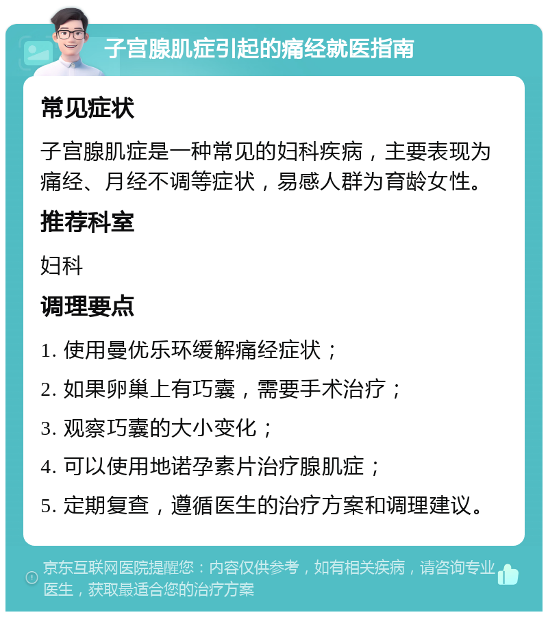 子宫腺肌症引起的痛经就医指南 常见症状 子宫腺肌症是一种常见的妇科疾病，主要表现为痛经、月经不调等症状，易感人群为育龄女性。 推荐科室 妇科 调理要点 1. 使用曼优乐环缓解痛经症状； 2. 如果卵巢上有巧囊，需要手术治疗； 3. 观察巧囊的大小变化； 4. 可以使用地诺孕素片治疗腺肌症； 5. 定期复查，遵循医生的治疗方案和调理建议。