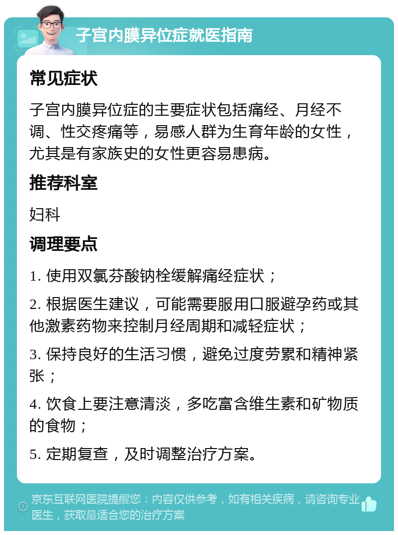 子宫内膜异位症就医指南 常见症状 子宫内膜异位症的主要症状包括痛经、月经不调、性交疼痛等，易感人群为生育年龄的女性，尤其是有家族史的女性更容易患病。 推荐科室 妇科 调理要点 1. 使用双氯芬酸钠栓缓解痛经症状； 2. 根据医生建议，可能需要服用口服避孕药或其他激素药物来控制月经周期和减轻症状； 3. 保持良好的生活习惯，避免过度劳累和精神紧张； 4. 饮食上要注意清淡，多吃富含维生素和矿物质的食物； 5. 定期复查，及时调整治疗方案。