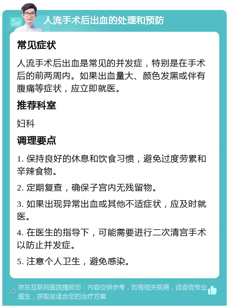 人流手术后出血的处理和预防 常见症状 人流手术后出血是常见的并发症，特别是在手术后的前两周内。如果出血量大、颜色发黑或伴有腹痛等症状，应立即就医。 推荐科室 妇科 调理要点 1. 保持良好的休息和饮食习惯，避免过度劳累和辛辣食物。 2. 定期复查，确保子宫内无残留物。 3. 如果出现异常出血或其他不适症状，应及时就医。 4. 在医生的指导下，可能需要进行二次清宫手术以防止并发症。 5. 注意个人卫生，避免感染。