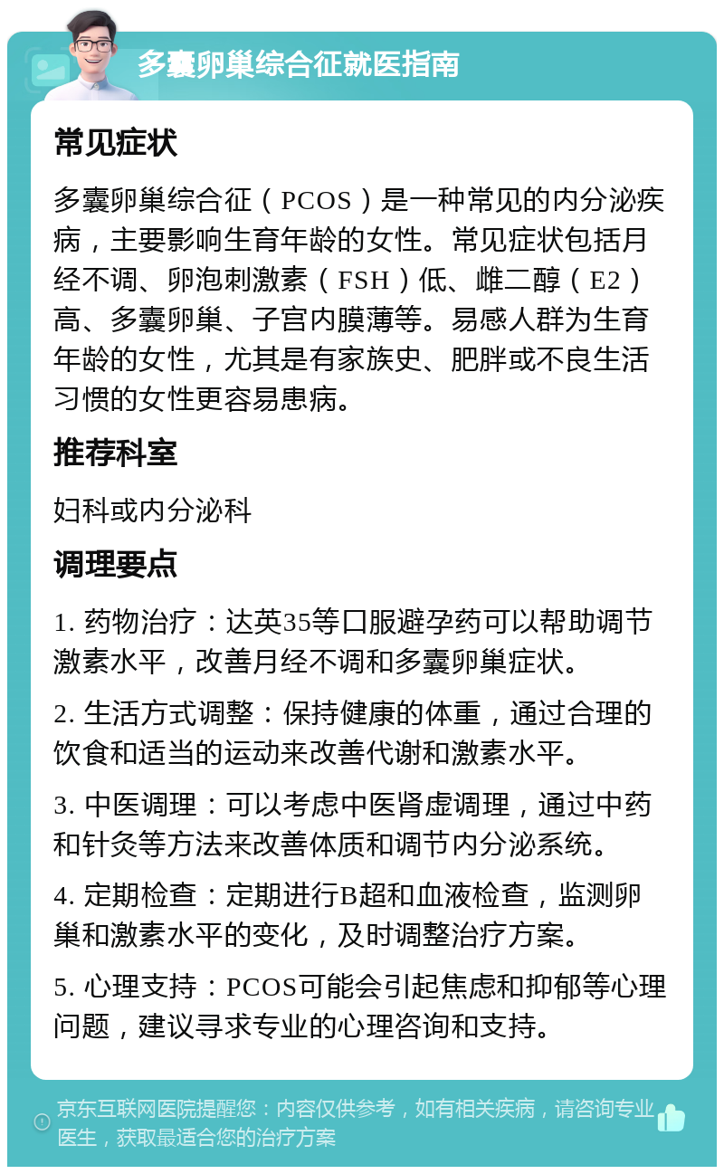 多囊卵巢综合征就医指南 常见症状 多囊卵巢综合征（PCOS）是一种常见的内分泌疾病，主要影响生育年龄的女性。常见症状包括月经不调、卵泡刺激素（FSH）低、雌二醇（E2）高、多囊卵巢、子宫内膜薄等。易感人群为生育年龄的女性，尤其是有家族史、肥胖或不良生活习惯的女性更容易患病。 推荐科室 妇科或内分泌科 调理要点 1. 药物治疗：达英35等口服避孕药可以帮助调节激素水平，改善月经不调和多囊卵巢症状。 2. 生活方式调整：保持健康的体重，通过合理的饮食和适当的运动来改善代谢和激素水平。 3. 中医调理：可以考虑中医肾虚调理，通过中药和针灸等方法来改善体质和调节内分泌系统。 4. 定期检查：定期进行B超和血液检查，监测卵巢和激素水平的变化，及时调整治疗方案。 5. 心理支持：PCOS可能会引起焦虑和抑郁等心理问题，建议寻求专业的心理咨询和支持。