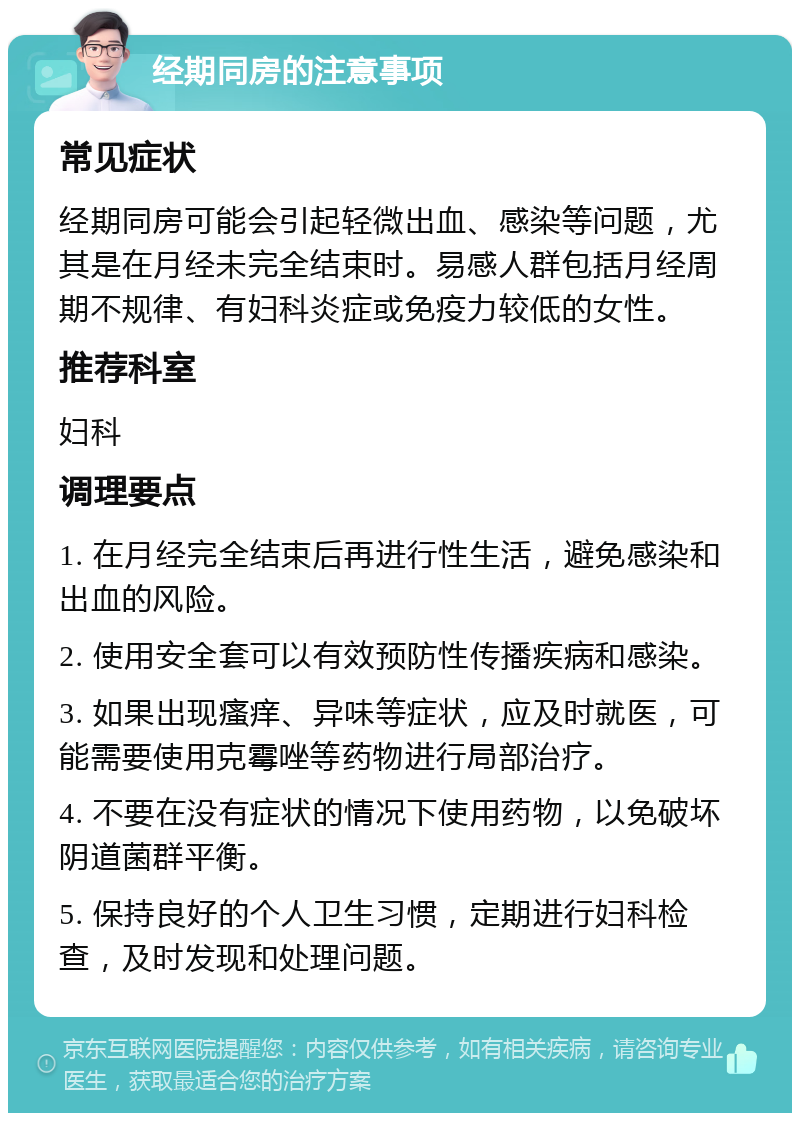 经期同房的注意事项 常见症状 经期同房可能会引起轻微出血、感染等问题，尤其是在月经未完全结束时。易感人群包括月经周期不规律、有妇科炎症或免疫力较低的女性。 推荐科室 妇科 调理要点 1. 在月经完全结束后再进行性生活，避免感染和出血的风险。 2. 使用安全套可以有效预防性传播疾病和感染。 3. 如果出现瘙痒、异味等症状，应及时就医，可能需要使用克霉唑等药物进行局部治疗。 4. 不要在没有症状的情况下使用药物，以免破坏阴道菌群平衡。 5. 保持良好的个人卫生习惯，定期进行妇科检查，及时发现和处理问题。