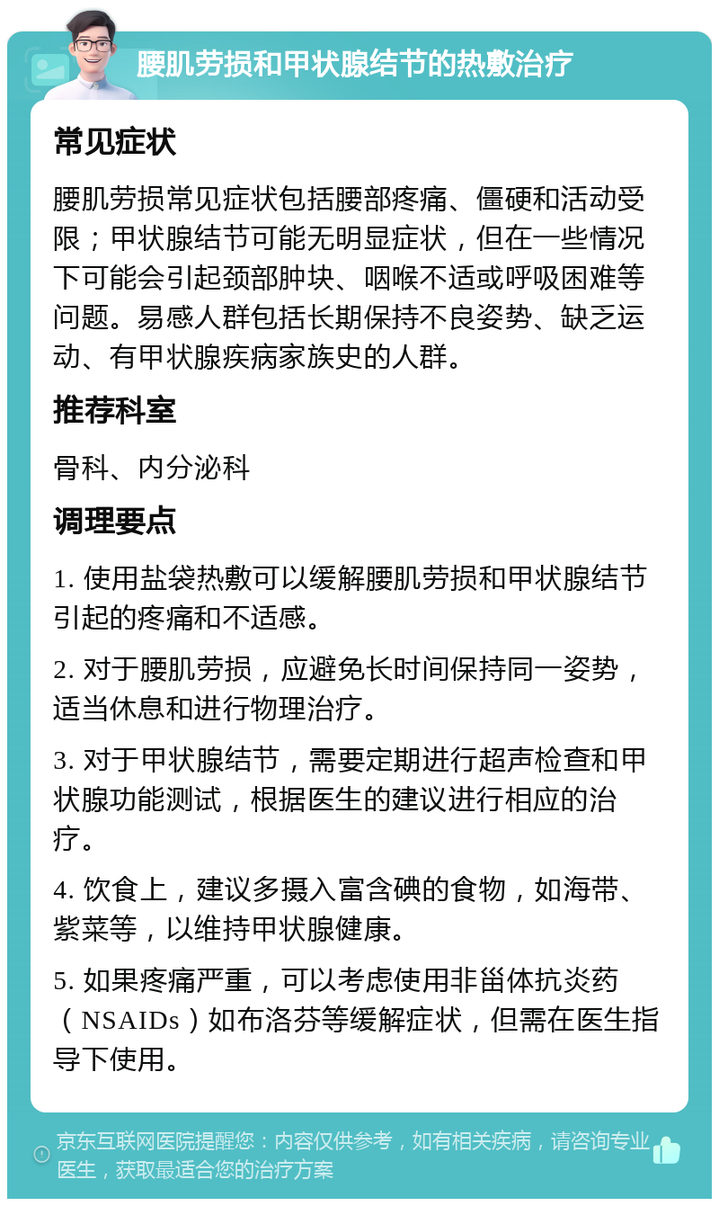 腰肌劳损和甲状腺结节的热敷治疗 常见症状 腰肌劳损常见症状包括腰部疼痛、僵硬和活动受限；甲状腺结节可能无明显症状，但在一些情况下可能会引起颈部肿块、咽喉不适或呼吸困难等问题。易感人群包括长期保持不良姿势、缺乏运动、有甲状腺疾病家族史的人群。 推荐科室 骨科、内分泌科 调理要点 1. 使用盐袋热敷可以缓解腰肌劳损和甲状腺结节引起的疼痛和不适感。 2. 对于腰肌劳损，应避免长时间保持同一姿势，适当休息和进行物理治疗。 3. 对于甲状腺结节，需要定期进行超声检查和甲状腺功能测试，根据医生的建议进行相应的治疗。 4. 饮食上，建议多摄入富含碘的食物，如海带、紫菜等，以维持甲状腺健康。 5. 如果疼痛严重，可以考虑使用非甾体抗炎药（NSAIDs）如布洛芬等缓解症状，但需在医生指导下使用。