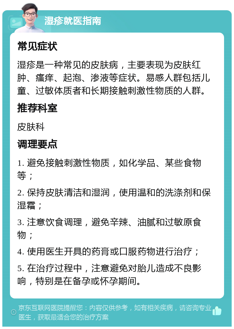 湿疹就医指南 常见症状 湿疹是一种常见的皮肤病，主要表现为皮肤红肿、瘙痒、起泡、渗液等症状。易感人群包括儿童、过敏体质者和长期接触刺激性物质的人群。 推荐科室 皮肤科 调理要点 1. 避免接触刺激性物质，如化学品、某些食物等； 2. 保持皮肤清洁和湿润，使用温和的洗涤剂和保湿霜； 3. 注意饮食调理，避免辛辣、油腻和过敏原食物； 4. 使用医生开具的药膏或口服药物进行治疗； 5. 在治疗过程中，注意避免对胎儿造成不良影响，特别是在备孕或怀孕期间。