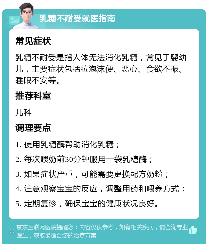 乳糖不耐受就医指南 常见症状 乳糖不耐受是指人体无法消化乳糖，常见于婴幼儿，主要症状包括拉泡沫便、恶心、食欲不振、睡眠不安等。 推荐科室 儿科 调理要点 1. 使用乳糖酶帮助消化乳糖； 2. 每次喂奶前30分钟服用一袋乳糖酶； 3. 如果症状严重，可能需要更换配方奶粉； 4. 注意观察宝宝的反应，调整用药和喂养方式； 5. 定期复诊，确保宝宝的健康状况良好。