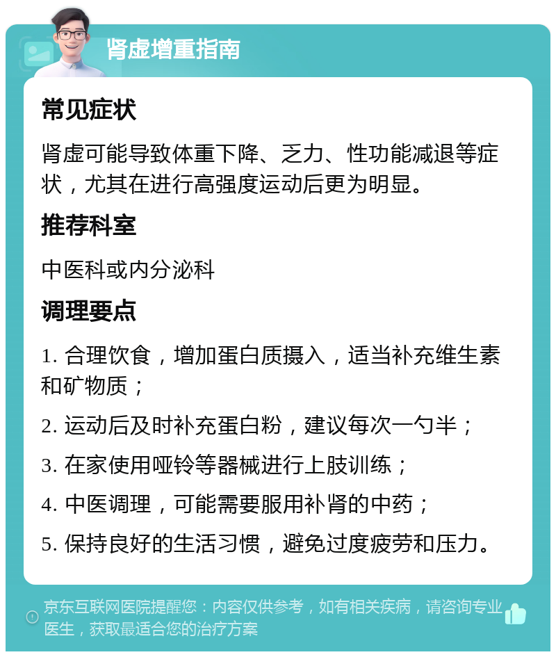 肾虚增重指南 常见症状 肾虚可能导致体重下降、乏力、性功能减退等症状，尤其在进行高强度运动后更为明显。 推荐科室 中医科或内分泌科 调理要点 1. 合理饮食，增加蛋白质摄入，适当补充维生素和矿物质； 2. 运动后及时补充蛋白粉，建议每次一勺半； 3. 在家使用哑铃等器械进行上肢训练； 4. 中医调理，可能需要服用补肾的中药； 5. 保持良好的生活习惯，避免过度疲劳和压力。