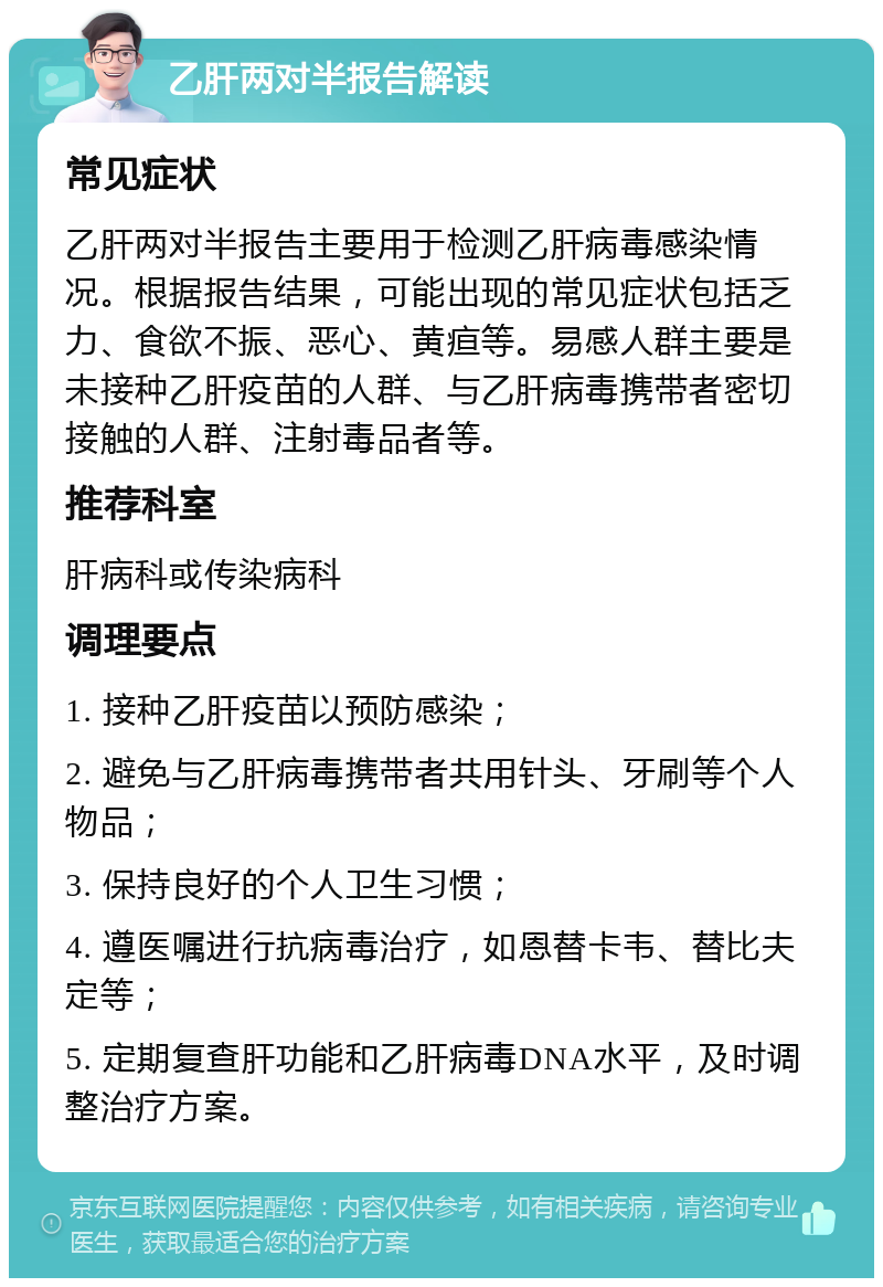 乙肝两对半报告解读 常见症状 乙肝两对半报告主要用于检测乙肝病毒感染情况。根据报告结果，可能出现的常见症状包括乏力、食欲不振、恶心、黄疸等。易感人群主要是未接种乙肝疫苗的人群、与乙肝病毒携带者密切接触的人群、注射毒品者等。 推荐科室 肝病科或传染病科 调理要点 1. 接种乙肝疫苗以预防感染； 2. 避免与乙肝病毒携带者共用针头、牙刷等个人物品； 3. 保持良好的个人卫生习惯； 4. 遵医嘱进行抗病毒治疗，如恩替卡韦、替比夫定等； 5. 定期复查肝功能和乙肝病毒DNA水平，及时调整治疗方案。