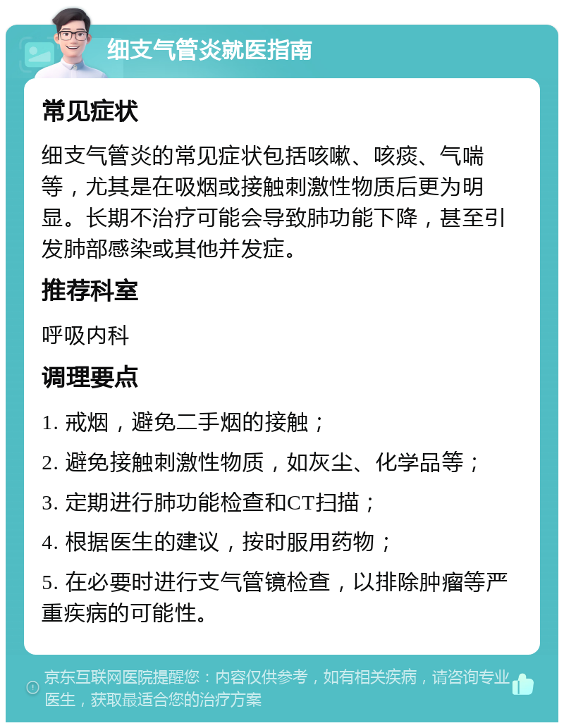 细支气管炎就医指南 常见症状 细支气管炎的常见症状包括咳嗽、咳痰、气喘等，尤其是在吸烟或接触刺激性物质后更为明显。长期不治疗可能会导致肺功能下降，甚至引发肺部感染或其他并发症。 推荐科室 呼吸内科 调理要点 1. 戒烟，避免二手烟的接触； 2. 避免接触刺激性物质，如灰尘、化学品等； 3. 定期进行肺功能检查和CT扫描； 4. 根据医生的建议，按时服用药物； 5. 在必要时进行支气管镜检查，以排除肿瘤等严重疾病的可能性。