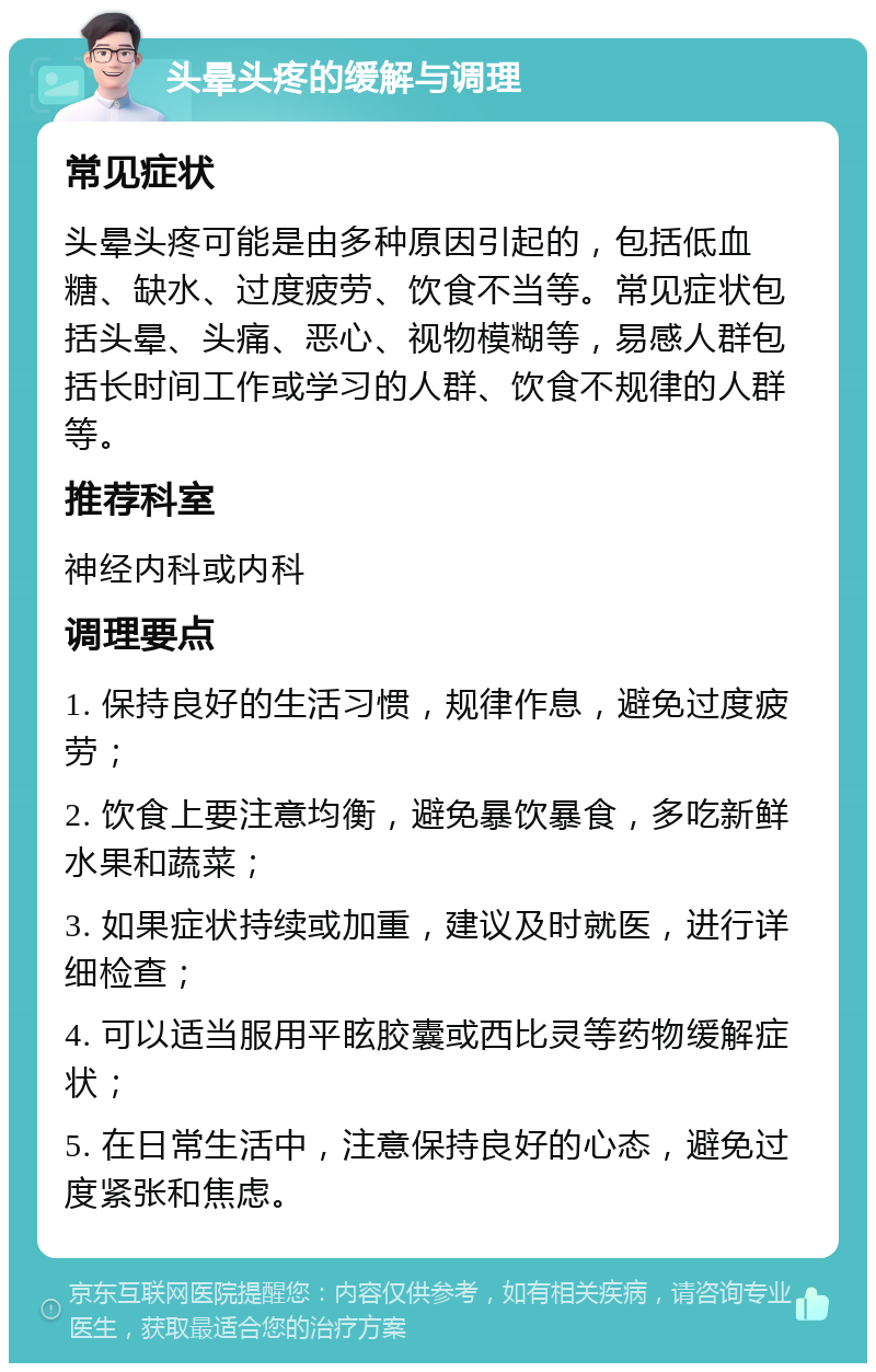 头晕头疼的缓解与调理 常见症状 头晕头疼可能是由多种原因引起的，包括低血糖、缺水、过度疲劳、饮食不当等。常见症状包括头晕、头痛、恶心、视物模糊等，易感人群包括长时间工作或学习的人群、饮食不规律的人群等。 推荐科室 神经内科或内科 调理要点 1. 保持良好的生活习惯，规律作息，避免过度疲劳； 2. 饮食上要注意均衡，避免暴饮暴食，多吃新鲜水果和蔬菜； 3. 如果症状持续或加重，建议及时就医，进行详细检查； 4. 可以适当服用平眩胶囊或西比灵等药物缓解症状； 5. 在日常生活中，注意保持良好的心态，避免过度紧张和焦虑。