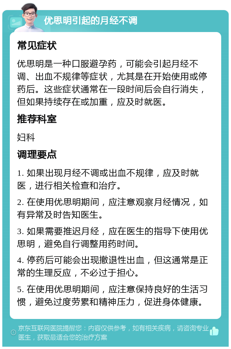 优思明引起的月经不调 常见症状 优思明是一种口服避孕药，可能会引起月经不调、出血不规律等症状，尤其是在开始使用或停药后。这些症状通常在一段时间后会自行消失，但如果持续存在或加重，应及时就医。 推荐科室 妇科 调理要点 1. 如果出现月经不调或出血不规律，应及时就医，进行相关检查和治疗。 2. 在使用优思明期间，应注意观察月经情况，如有异常及时告知医生。 3. 如果需要推迟月经，应在医生的指导下使用优思明，避免自行调整用药时间。 4. 停药后可能会出现撤退性出血，但这通常是正常的生理反应，不必过于担心。 5. 在使用优思明期间，应注意保持良好的生活习惯，避免过度劳累和精神压力，促进身体健康。