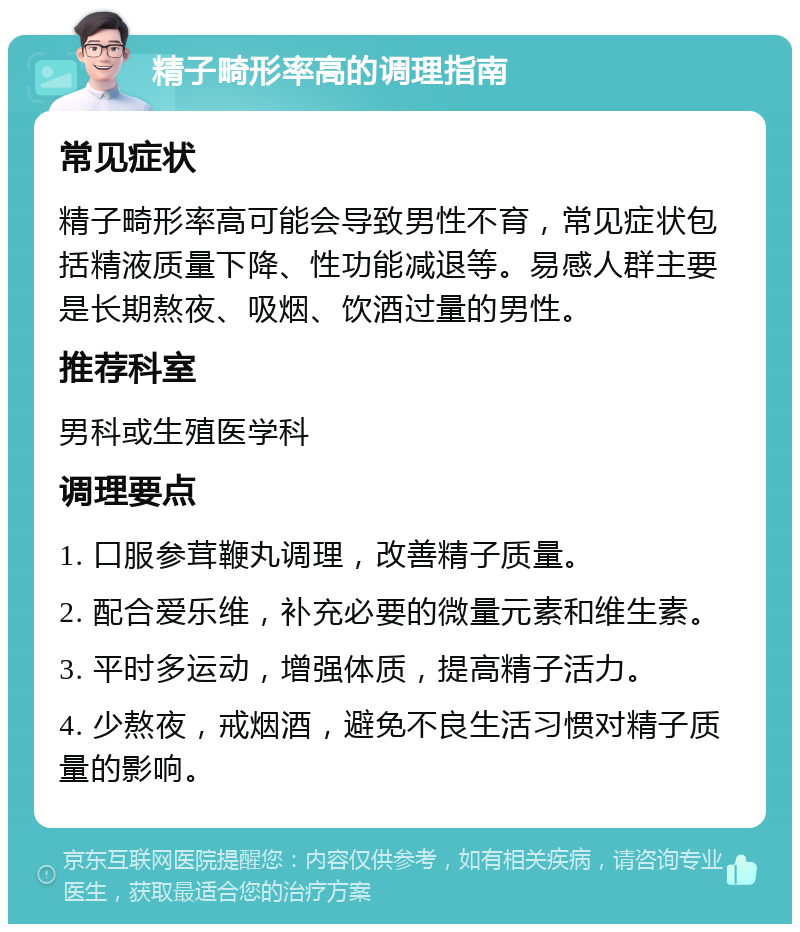 精子畸形率高的调理指南 常见症状 精子畸形率高可能会导致男性不育，常见症状包括精液质量下降、性功能减退等。易感人群主要是长期熬夜、吸烟、饮酒过量的男性。 推荐科室 男科或生殖医学科 调理要点 1. 口服参茸鞭丸调理，改善精子质量。 2. 配合爱乐维，补充必要的微量元素和维生素。 3. 平时多运动，增强体质，提高精子活力。 4. 少熬夜，戒烟酒，避免不良生活习惯对精子质量的影响。