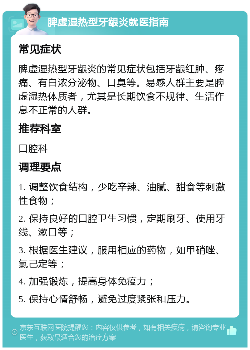 脾虚湿热型牙龈炎就医指南 常见症状 脾虚湿热型牙龈炎的常见症状包括牙龈红肿、疼痛、有白浓分泌物、口臭等。易感人群主要是脾虚湿热体质者，尤其是长期饮食不规律、生活作息不正常的人群。 推荐科室 口腔科 调理要点 1. 调整饮食结构，少吃辛辣、油腻、甜食等刺激性食物； 2. 保持良好的口腔卫生习惯，定期刷牙、使用牙线、漱口等； 3. 根据医生建议，服用相应的药物，如甲硝唑、氯己定等； 4. 加强锻炼，提高身体免疫力； 5. 保持心情舒畅，避免过度紧张和压力。