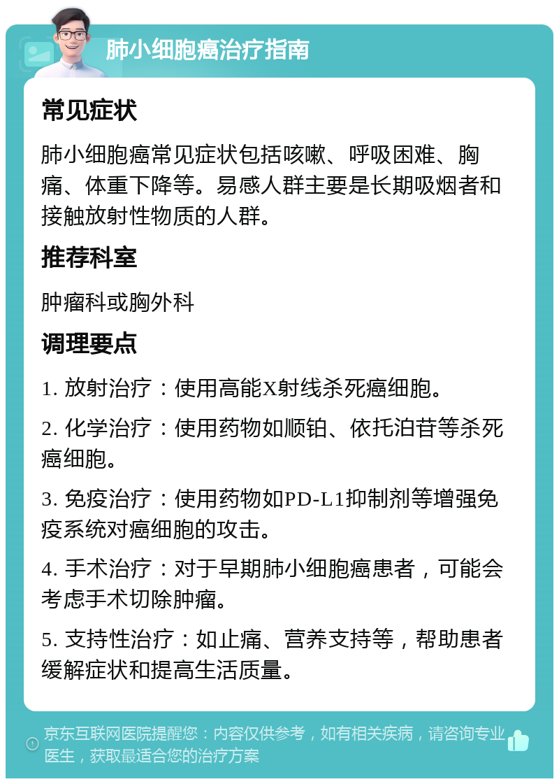 肺小细胞癌治疗指南 常见症状 肺小细胞癌常见症状包括咳嗽、呼吸困难、胸痛、体重下降等。易感人群主要是长期吸烟者和接触放射性物质的人群。 推荐科室 肿瘤科或胸外科 调理要点 1. 放射治疗：使用高能X射线杀死癌细胞。 2. 化学治疗：使用药物如顺铂、依托泊苷等杀死癌细胞。 3. 免疫治疗：使用药物如PD-L1抑制剂等增强免疫系统对癌细胞的攻击。 4. 手术治疗：对于早期肺小细胞癌患者，可能会考虑手术切除肿瘤。 5. 支持性治疗：如止痛、营养支持等，帮助患者缓解症状和提高生活质量。