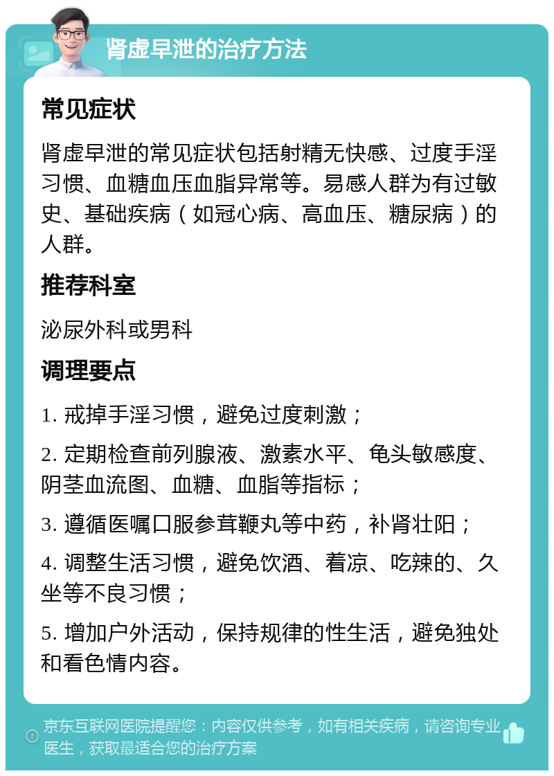 肾虚早泄的治疗方法 常见症状 肾虚早泄的常见症状包括射精无快感、过度手淫习惯、血糖血压血脂异常等。易感人群为有过敏史、基础疾病（如冠心病、高血压、糖尿病）的人群。 推荐科室 泌尿外科或男科 调理要点 1. 戒掉手淫习惯，避免过度刺激； 2. 定期检查前列腺液、激素水平、龟头敏感度、阴茎血流图、血糖、血脂等指标； 3. 遵循医嘱口服参茸鞭丸等中药，补肾壮阳； 4. 调整生活习惯，避免饮酒、着凉、吃辣的、久坐等不良习惯； 5. 增加户外活动，保持规律的性生活，避免独处和看色情内容。