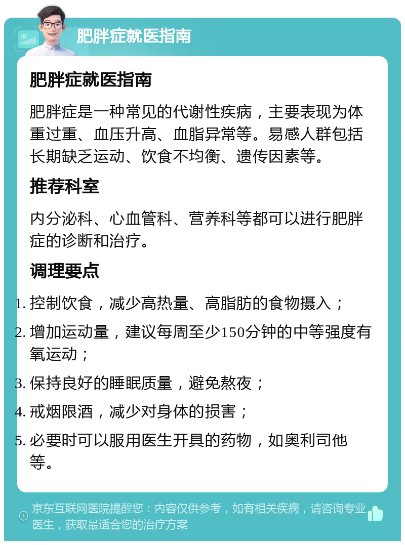 肥胖症就医指南 肥胖症就医指南 肥胖症是一种常见的代谢性疾病，主要表现为体重过重、血压升高、血脂异常等。易感人群包括长期缺乏运动、饮食不均衡、遗传因素等。 推荐科室 内分泌科、心血管科、营养科等都可以进行肥胖症的诊断和治疗。 调理要点 控制饮食，减少高热量、高脂肪的食物摄入； 增加运动量，建议每周至少150分钟的中等强度有氧运动； 保持良好的睡眠质量，避免熬夜； 戒烟限酒，减少对身体的损害； 必要时可以服用医生开具的药物，如奥利司他等。