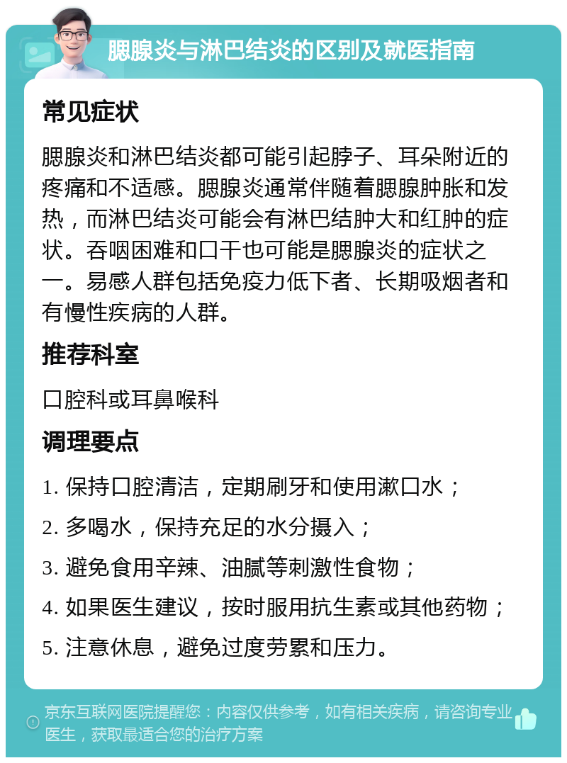 腮腺炎与淋巴结炎的区别及就医指南 常见症状 腮腺炎和淋巴结炎都可能引起脖子、耳朵附近的疼痛和不适感。腮腺炎通常伴随着腮腺肿胀和发热，而淋巴结炎可能会有淋巴结肿大和红肿的症状。吞咽困难和口干也可能是腮腺炎的症状之一。易感人群包括免疫力低下者、长期吸烟者和有慢性疾病的人群。 推荐科室 口腔科或耳鼻喉科 调理要点 1. 保持口腔清洁，定期刷牙和使用漱口水； 2. 多喝水，保持充足的水分摄入； 3. 避免食用辛辣、油腻等刺激性食物； 4. 如果医生建议，按时服用抗生素或其他药物； 5. 注意休息，避免过度劳累和压力。