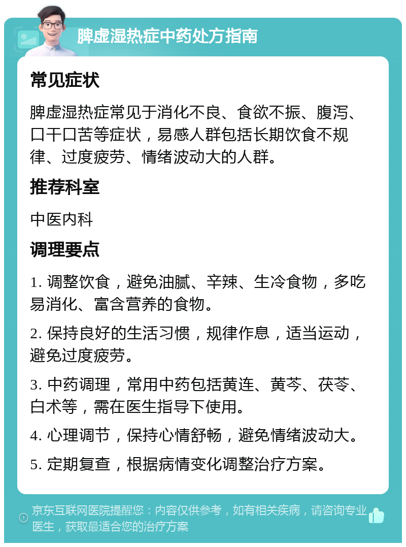 脾虚湿热症中药处方指南 常见症状 脾虚湿热症常见于消化不良、食欲不振、腹泻、口干口苦等症状，易感人群包括长期饮食不规律、过度疲劳、情绪波动大的人群。 推荐科室 中医内科 调理要点 1. 调整饮食，避免油腻、辛辣、生冷食物，多吃易消化、富含营养的食物。 2. 保持良好的生活习惯，规律作息，适当运动，避免过度疲劳。 3. 中药调理，常用中药包括黄连、黄芩、茯苓、白术等，需在医生指导下使用。 4. 心理调节，保持心情舒畅，避免情绪波动大。 5. 定期复查，根据病情变化调整治疗方案。