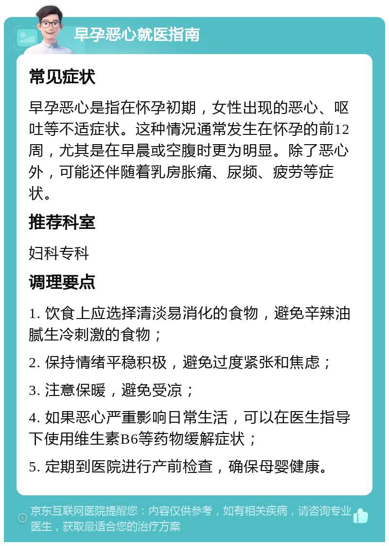 早孕恶心就医指南 常见症状 早孕恶心是指在怀孕初期，女性出现的恶心、呕吐等不适症状。这种情况通常发生在怀孕的前12周，尤其是在早晨或空腹时更为明显。除了恶心外，可能还伴随着乳房胀痛、尿频、疲劳等症状。 推荐科室 妇科专科 调理要点 1. 饮食上应选择清淡易消化的食物，避免辛辣油腻生冷刺激的食物； 2. 保持情绪平稳积极，避免过度紧张和焦虑； 3. 注意保暖，避免受凉； 4. 如果恶心严重影响日常生活，可以在医生指导下使用维生素B6等药物缓解症状； 5. 定期到医院进行产前检查，确保母婴健康。