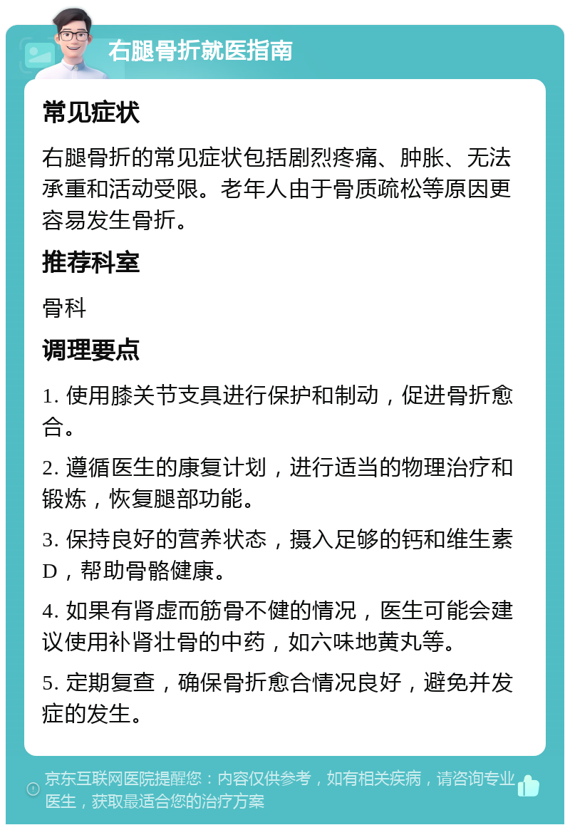 右腿骨折就医指南 常见症状 右腿骨折的常见症状包括剧烈疼痛、肿胀、无法承重和活动受限。老年人由于骨质疏松等原因更容易发生骨折。 推荐科室 骨科 调理要点 1. 使用膝关节支具进行保护和制动，促进骨折愈合。 2. 遵循医生的康复计划，进行适当的物理治疗和锻炼，恢复腿部功能。 3. 保持良好的营养状态，摄入足够的钙和维生素D，帮助骨骼健康。 4. 如果有肾虚而筋骨不健的情况，医生可能会建议使用补肾壮骨的中药，如六味地黄丸等。 5. 定期复查，确保骨折愈合情况良好，避免并发症的发生。