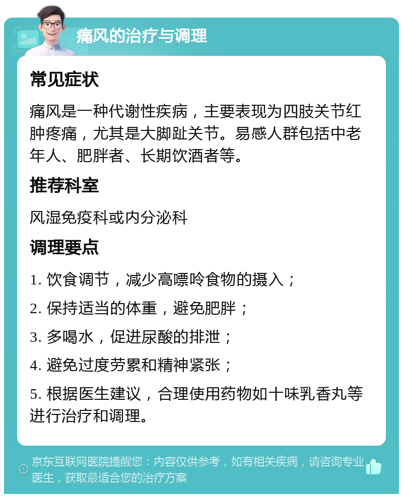 痛风的治疗与调理 常见症状 痛风是一种代谢性疾病，主要表现为四肢关节红肿疼痛，尤其是大脚趾关节。易感人群包括中老年人、肥胖者、长期饮酒者等。 推荐科室 风湿免疫科或内分泌科 调理要点 1. 饮食调节，减少高嘌呤食物的摄入； 2. 保持适当的体重，避免肥胖； 3. 多喝水，促进尿酸的排泄； 4. 避免过度劳累和精神紧张； 5. 根据医生建议，合理使用药物如十味乳香丸等进行治疗和调理。