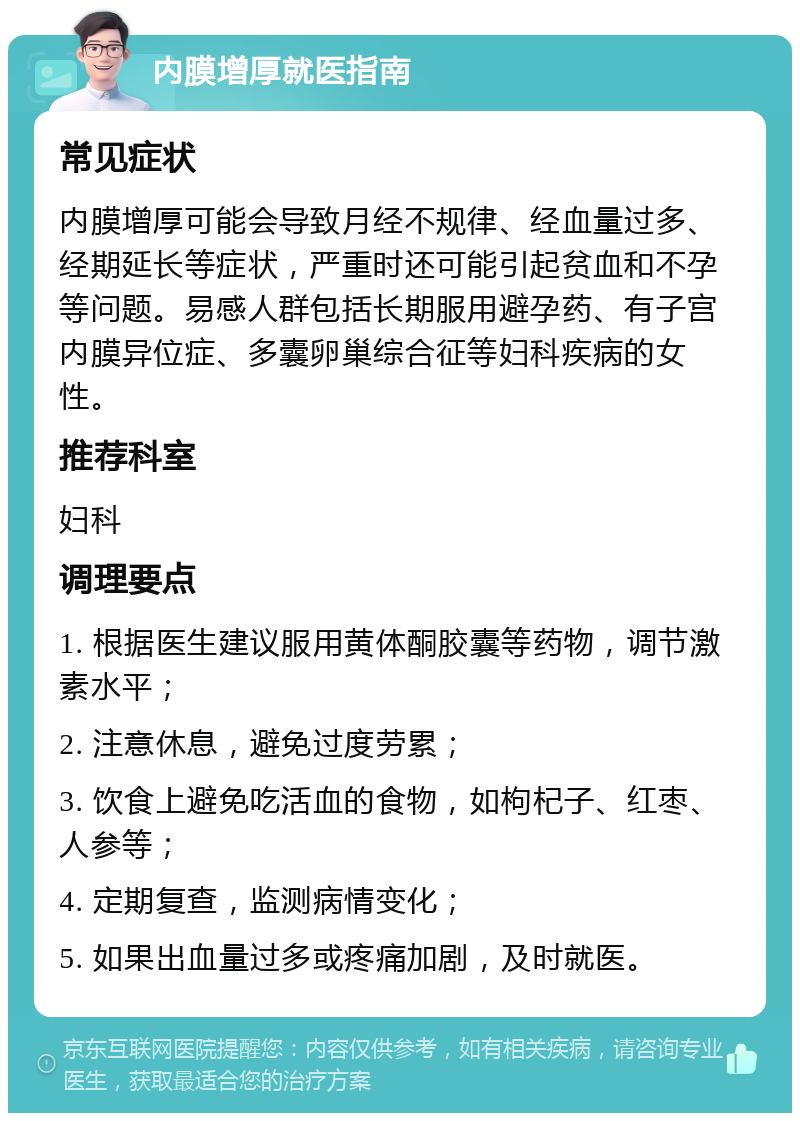 内膜增厚就医指南 常见症状 内膜增厚可能会导致月经不规律、经血量过多、经期延长等症状，严重时还可能引起贫血和不孕等问题。易感人群包括长期服用避孕药、有子宫内膜异位症、多囊卵巢综合征等妇科疾病的女性。 推荐科室 妇科 调理要点 1. 根据医生建议服用黄体酮胶囊等药物，调节激素水平； 2. 注意休息，避免过度劳累； 3. 饮食上避免吃活血的食物，如枸杞子、红枣、人参等； 4. 定期复查，监测病情变化； 5. 如果出血量过多或疼痛加剧，及时就医。