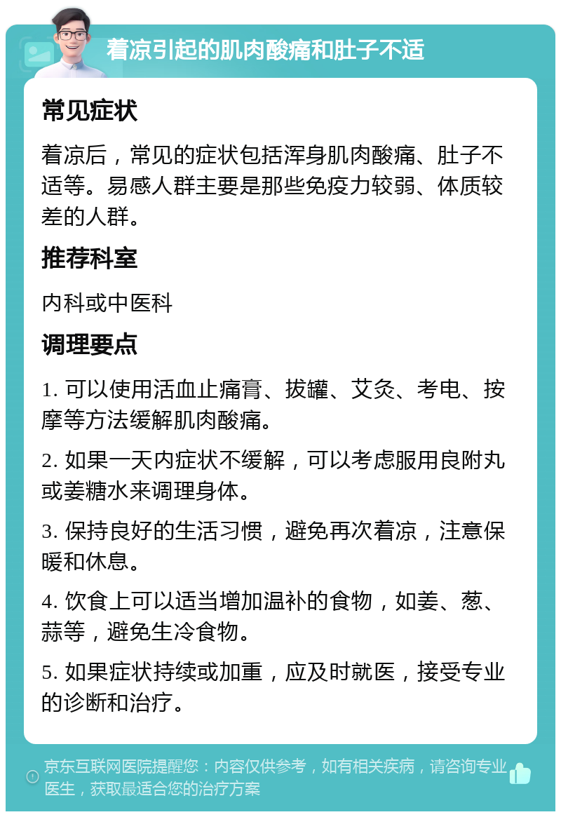 着凉引起的肌肉酸痛和肚子不适 常见症状 着凉后，常见的症状包括浑身肌肉酸痛、肚子不适等。易感人群主要是那些免疫力较弱、体质较差的人群。 推荐科室 内科或中医科 调理要点 1. 可以使用活血止痛膏、拔罐、艾灸、考电、按摩等方法缓解肌肉酸痛。 2. 如果一天内症状不缓解，可以考虑服用良附丸或姜糖水来调理身体。 3. 保持良好的生活习惯，避免再次着凉，注意保暖和休息。 4. 饮食上可以适当增加温补的食物，如姜、葱、蒜等，避免生冷食物。 5. 如果症状持续或加重，应及时就医，接受专业的诊断和治疗。