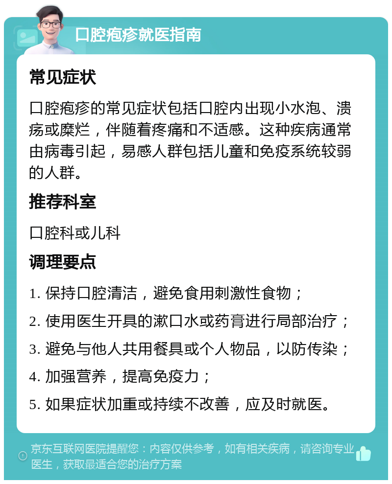 口腔疱疹就医指南 常见症状 口腔疱疹的常见症状包括口腔内出现小水泡、溃疡或糜烂，伴随着疼痛和不适感。这种疾病通常由病毒引起，易感人群包括儿童和免疫系统较弱的人群。 推荐科室 口腔科或儿科 调理要点 1. 保持口腔清洁，避免食用刺激性食物； 2. 使用医生开具的漱口水或药膏进行局部治疗； 3. 避免与他人共用餐具或个人物品，以防传染； 4. 加强营养，提高免疫力； 5. 如果症状加重或持续不改善，应及时就医。