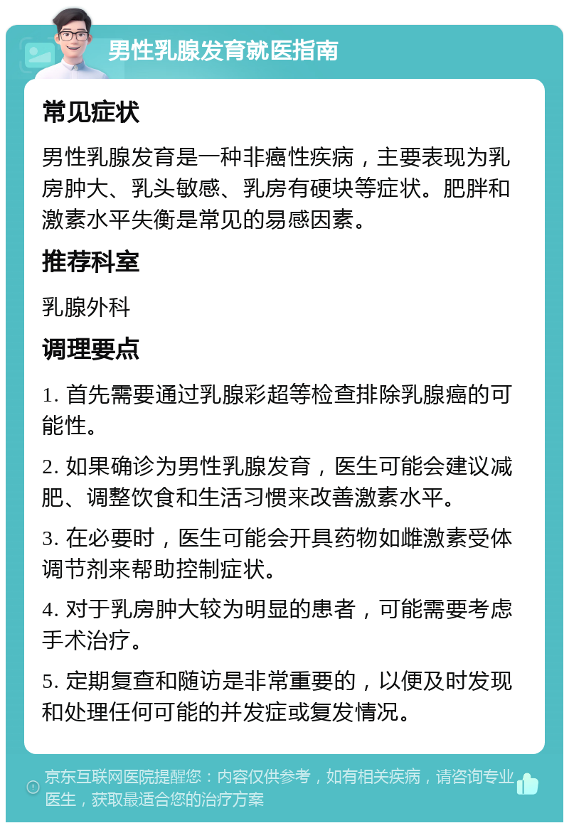 男性乳腺发育就医指南 常见症状 男性乳腺发育是一种非癌性疾病，主要表现为乳房肿大、乳头敏感、乳房有硬块等症状。肥胖和激素水平失衡是常见的易感因素。 推荐科室 乳腺外科 调理要点 1. 首先需要通过乳腺彩超等检查排除乳腺癌的可能性。 2. 如果确诊为男性乳腺发育，医生可能会建议减肥、调整饮食和生活习惯来改善激素水平。 3. 在必要时，医生可能会开具药物如雌激素受体调节剂来帮助控制症状。 4. 对于乳房肿大较为明显的患者，可能需要考虑手术治疗。 5. 定期复查和随访是非常重要的，以便及时发现和处理任何可能的并发症或复发情况。