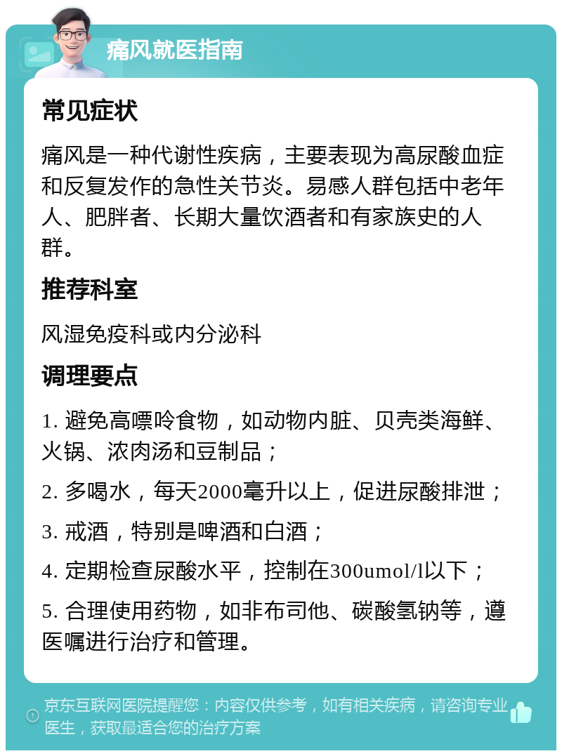 痛风就医指南 常见症状 痛风是一种代谢性疾病，主要表现为高尿酸血症和反复发作的急性关节炎。易感人群包括中老年人、肥胖者、长期大量饮酒者和有家族史的人群。 推荐科室 风湿免疫科或内分泌科 调理要点 1. 避免高嘌呤食物，如动物内脏、贝壳类海鲜、火锅、浓肉汤和豆制品； 2. 多喝水，每天2000毫升以上，促进尿酸排泄； 3. 戒酒，特别是啤酒和白酒； 4. 定期检查尿酸水平，控制在300umol/l以下； 5. 合理使用药物，如非布司他、碳酸氢钠等，遵医嘱进行治疗和管理。