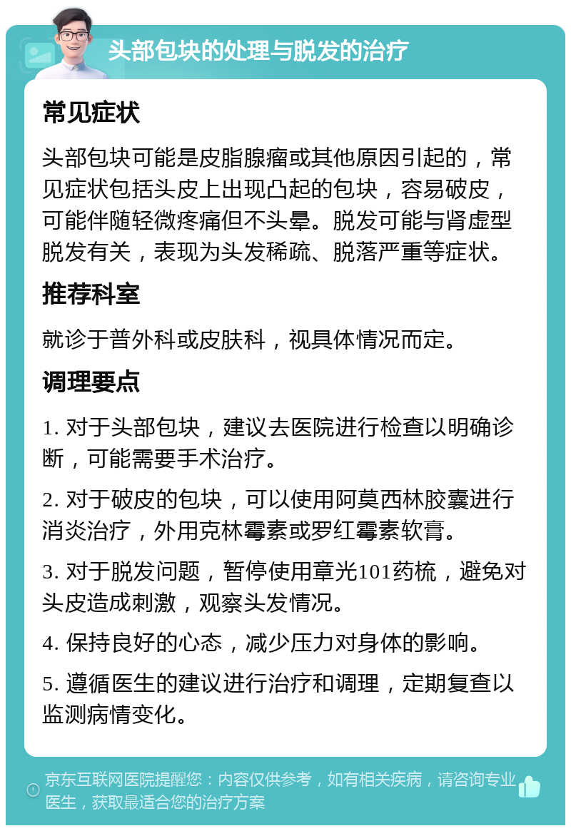 头部包块的处理与脱发的治疗 常见症状 头部包块可能是皮脂腺瘤或其他原因引起的，常见症状包括头皮上出现凸起的包块，容易破皮，可能伴随轻微疼痛但不头晕。脱发可能与肾虚型脱发有关，表现为头发稀疏、脱落严重等症状。 推荐科室 就诊于普外科或皮肤科，视具体情况而定。 调理要点 1. 对于头部包块，建议去医院进行检查以明确诊断，可能需要手术治疗。 2. 对于破皮的包块，可以使用阿莫西林胶囊进行消炎治疗，外用克林霉素或罗红霉素软膏。 3. 对于脱发问题，暂停使用章光101药梳，避免对头皮造成刺激，观察头发情况。 4. 保持良好的心态，减少压力对身体的影响。 5. 遵循医生的建议进行治疗和调理，定期复查以监测病情变化。