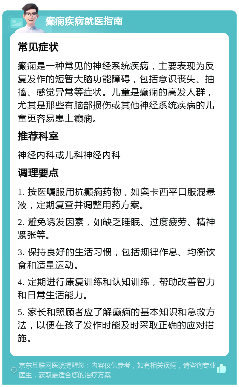 癫痫疾病就医指南 常见症状 癫痫是一种常见的神经系统疾病，主要表现为反复发作的短暂大脑功能障碍，包括意识丧失、抽搐、感觉异常等症状。儿童是癫痫的高发人群，尤其是那些有脑部损伤或其他神经系统疾病的儿童更容易患上癫痫。 推荐科室 神经内科或儿科神经内科 调理要点 1. 按医嘱服用抗癫痫药物，如奥卡西平口服混悬液，定期复查并调整用药方案。 2. 避免诱发因素，如缺乏睡眠、过度疲劳、精神紧张等。 3. 保持良好的生活习惯，包括规律作息、均衡饮食和适量运动。 4. 定期进行康复训练和认知训练，帮助改善智力和日常生活能力。 5. 家长和照顾者应了解癫痫的基本知识和急救方法，以便在孩子发作时能及时采取正确的应对措施。