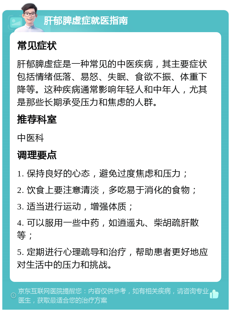 肝郁脾虚症就医指南 常见症状 肝郁脾虚症是一种常见的中医疾病，其主要症状包括情绪低落、易怒、失眠、食欲不振、体重下降等。这种疾病通常影响年轻人和中年人，尤其是那些长期承受压力和焦虑的人群。 推荐科室 中医科 调理要点 1. 保持良好的心态，避免过度焦虑和压力； 2. 饮食上要注意清淡，多吃易于消化的食物； 3. 适当进行运动，增强体质； 4. 可以服用一些中药，如逍遥丸、柴胡疏肝散等； 5. 定期进行心理疏导和治疗，帮助患者更好地应对生活中的压力和挑战。