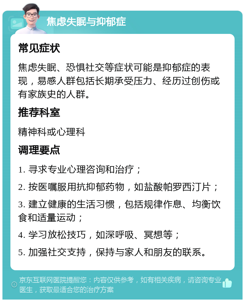 焦虑失眠与抑郁症 常见症状 焦虑失眠、恐惧社交等症状可能是抑郁症的表现，易感人群包括长期承受压力、经历过创伤或有家族史的人群。 推荐科室 精神科或心理科 调理要点 1. 寻求专业心理咨询和治疗； 2. 按医嘱服用抗抑郁药物，如盐酸帕罗西汀片； 3. 建立健康的生活习惯，包括规律作息、均衡饮食和适量运动； 4. 学习放松技巧，如深呼吸、冥想等； 5. 加强社交支持，保持与家人和朋友的联系。