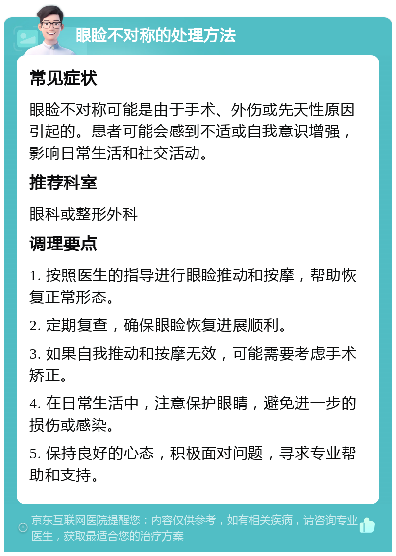 眼睑不对称的处理方法 常见症状 眼睑不对称可能是由于手术、外伤或先天性原因引起的。患者可能会感到不适或自我意识增强，影响日常生活和社交活动。 推荐科室 眼科或整形外科 调理要点 1. 按照医生的指导进行眼睑推动和按摩，帮助恢复正常形态。 2. 定期复查，确保眼睑恢复进展顺利。 3. 如果自我推动和按摩无效，可能需要考虑手术矫正。 4. 在日常生活中，注意保护眼睛，避免进一步的损伤或感染。 5. 保持良好的心态，积极面对问题，寻求专业帮助和支持。