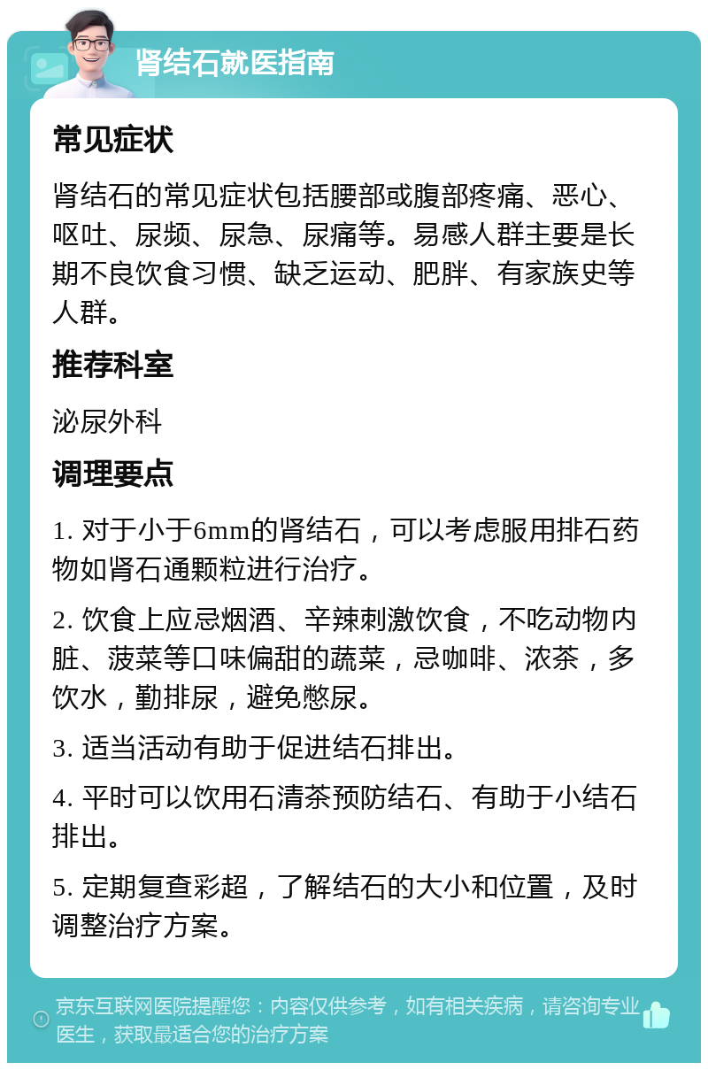 肾结石就医指南 常见症状 肾结石的常见症状包括腰部或腹部疼痛、恶心、呕吐、尿频、尿急、尿痛等。易感人群主要是长期不良饮食习惯、缺乏运动、肥胖、有家族史等人群。 推荐科室 泌尿外科 调理要点 1. 对于小于6mm的肾结石，可以考虑服用排石药物如肾石通颗粒进行治疗。 2. 饮食上应忌烟酒、辛辣刺激饮食，不吃动物内脏、菠菜等口味偏甜的蔬菜，忌咖啡、浓茶，多饮水，勤排尿，避免憋尿。 3. 适当活动有助于促进结石排出。 4. 平时可以饮用石清茶预防结石、有助于小结石排出。 5. 定期复查彩超，了解结石的大小和位置，及时调整治疗方案。