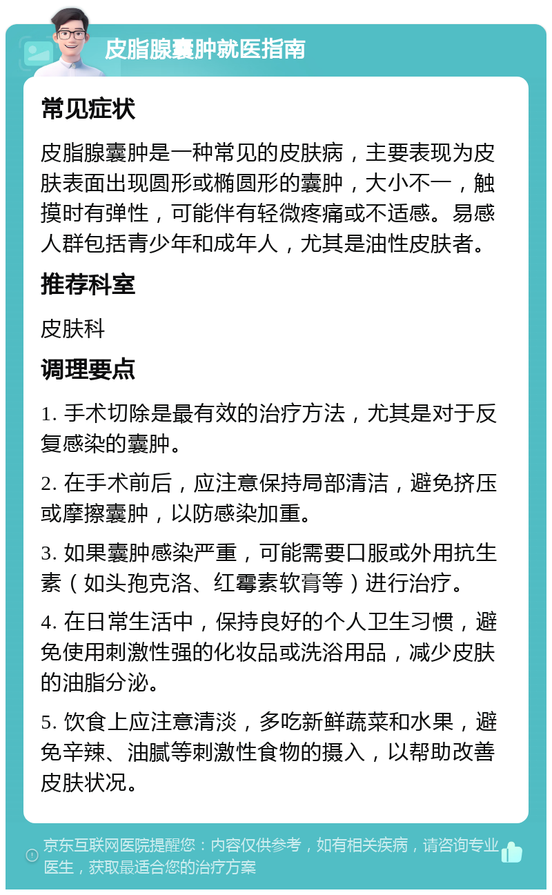 皮脂腺囊肿就医指南 常见症状 皮脂腺囊肿是一种常见的皮肤病，主要表现为皮肤表面出现圆形或椭圆形的囊肿，大小不一，触摸时有弹性，可能伴有轻微疼痛或不适感。易感人群包括青少年和成年人，尤其是油性皮肤者。 推荐科室 皮肤科 调理要点 1. 手术切除是最有效的治疗方法，尤其是对于反复感染的囊肿。 2. 在手术前后，应注意保持局部清洁，避免挤压或摩擦囊肿，以防感染加重。 3. 如果囊肿感染严重，可能需要口服或外用抗生素（如头孢克洛、红霉素软膏等）进行治疗。 4. 在日常生活中，保持良好的个人卫生习惯，避免使用刺激性强的化妆品或洗浴用品，减少皮肤的油脂分泌。 5. 饮食上应注意清淡，多吃新鲜蔬菜和水果，避免辛辣、油腻等刺激性食物的摄入，以帮助改善皮肤状况。