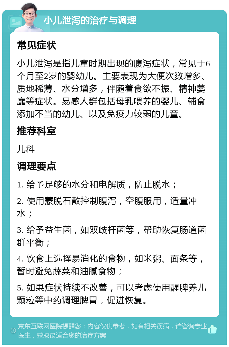 小儿泄泻的治疗与调理 常见症状 小儿泄泻是指儿童时期出现的腹泻症状，常见于6个月至2岁的婴幼儿。主要表现为大便次数增多、质地稀薄、水分增多，伴随着食欲不振、精神萎靡等症状。易感人群包括母乳喂养的婴儿、辅食添加不当的幼儿、以及免疫力较弱的儿童。 推荐科室 儿科 调理要点 1. 给予足够的水分和电解质，防止脱水； 2. 使用蒙脱石散控制腹泻，空腹服用，适量冲水； 3. 给予益生菌，如双歧杆菌等，帮助恢复肠道菌群平衡； 4. 饮食上选择易消化的食物，如米粥、面条等，暂时避免蔬菜和油腻食物； 5. 如果症状持续不改善，可以考虑使用醒脾养儿颗粒等中药调理脾胃，促进恢复。