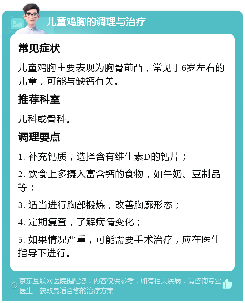 儿童鸡胸的调理与治疗 常见症状 儿童鸡胸主要表现为胸骨前凸，常见于6岁左右的儿童，可能与缺钙有关。 推荐科室 儿科或骨科。 调理要点 1. 补充钙质，选择含有维生素D的钙片； 2. 饮食上多摄入富含钙的食物，如牛奶、豆制品等； 3. 适当进行胸部锻炼，改善胸廓形态； 4. 定期复查，了解病情变化； 5. 如果情况严重，可能需要手术治疗，应在医生指导下进行。