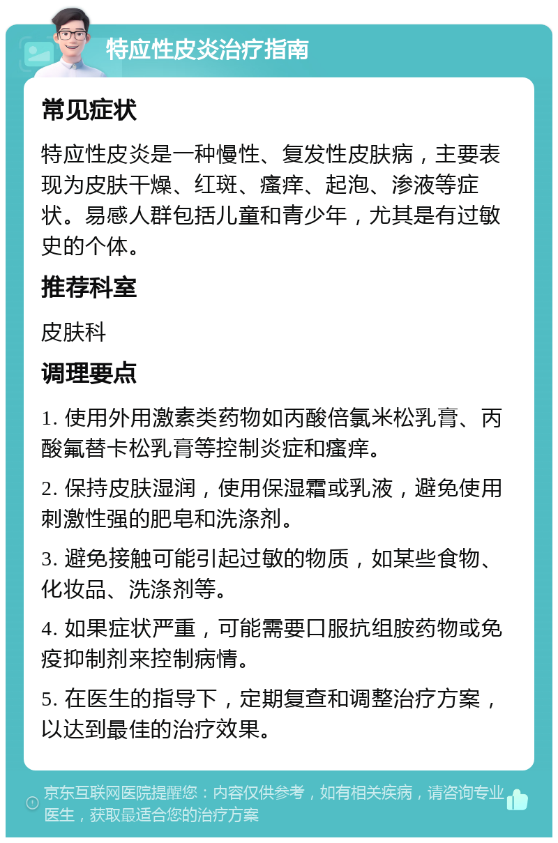 特应性皮炎治疗指南 常见症状 特应性皮炎是一种慢性、复发性皮肤病，主要表现为皮肤干燥、红斑、瘙痒、起泡、渗液等症状。易感人群包括儿童和青少年，尤其是有过敏史的个体。 推荐科室 皮肤科 调理要点 1. 使用外用激素类药物如丙酸倍氯米松乳膏、丙酸氟替卡松乳膏等控制炎症和瘙痒。 2. 保持皮肤湿润，使用保湿霜或乳液，避免使用刺激性强的肥皂和洗涤剂。 3. 避免接触可能引起过敏的物质，如某些食物、化妆品、洗涤剂等。 4. 如果症状严重，可能需要口服抗组胺药物或免疫抑制剂来控制病情。 5. 在医生的指导下，定期复查和调整治疗方案，以达到最佳的治疗效果。